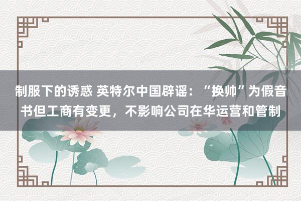 制服下的诱惑 英特尔中国辟谣：“换帅”为假音书但工商有变更，不影响公司在华运营和管制