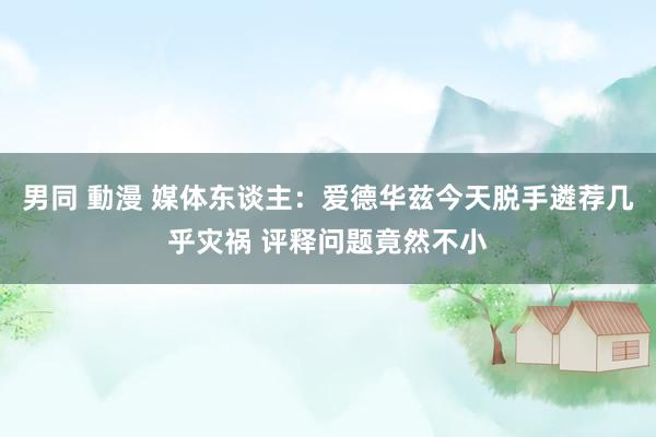 男同 動漫 媒体东谈主：爱德华兹今天脱手遴荐几乎灾祸 评释问题竟然不小