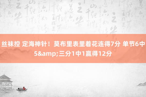 丝袜控 定海神针！莫布里表里着花连得7分 单节6中5&三分1中1赢得12分