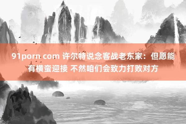 91porn com 许尔特说念客战老东家：但愿能有横蛮迎接 不然咱们会致力打败对方