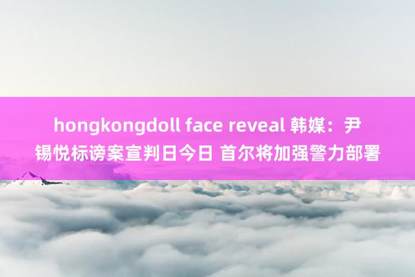 hongkongdoll face reveal 韩媒：尹锡悦标谤案宣判日今日 首尔将加强警力部署