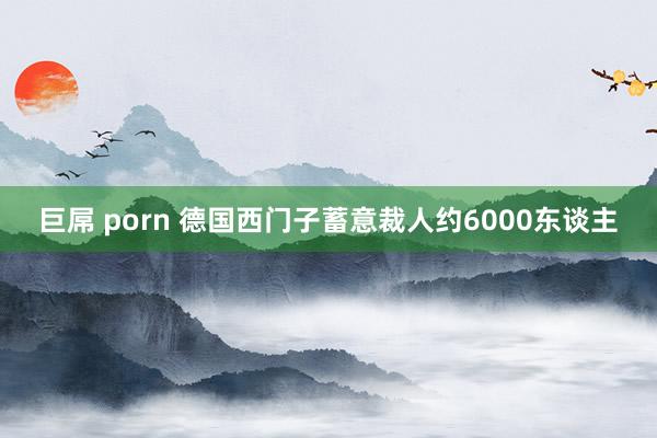 巨屌 porn 德国西门子蓄意裁人约6000东谈主
