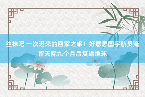 丝袜吧 一次迟来的回家之旅！好意思国宇航员淹留天际九个月后复返地球