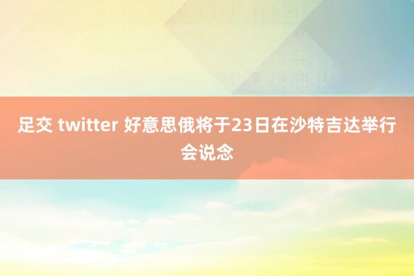 足交 twitter 好意思俄将于23日在沙特吉达举行会说念