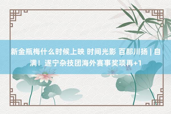 新金瓶梅什么时候上映 时间光影 百部川扬 | 自满！遂宁杂技团海外赛事奖项再+1