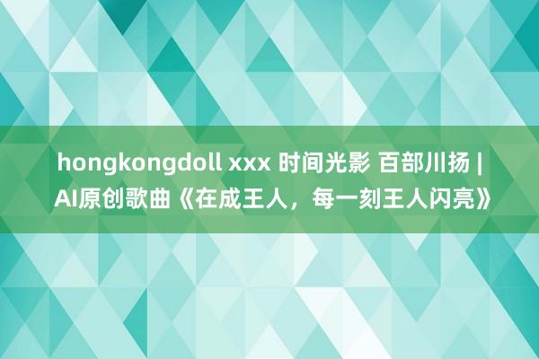 hongkongdoll xxx 时间光影 百部川扬 | AI原创歌曲《在成王人，每一刻王人闪亮》