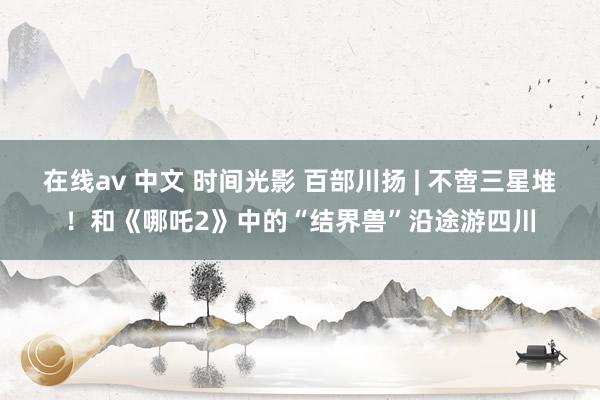在线av 中文 时间光影 百部川扬 | 不啻三星堆！和《哪吒2》中的“结界兽”沿途游四川