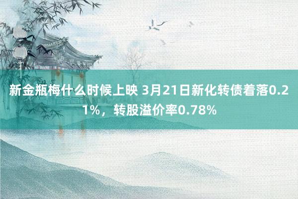 新金瓶梅什么时候上映 3月21日新化转债着落0.21%，转股溢价率0.78%