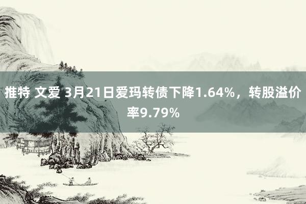 推特 文爱 3月21日爱玛转债下降1.64%，转股溢价率9.79%