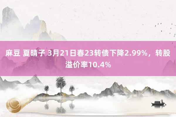 麻豆 夏晴子 3月21日春23转债下降2.99%，转股溢价率10.4%