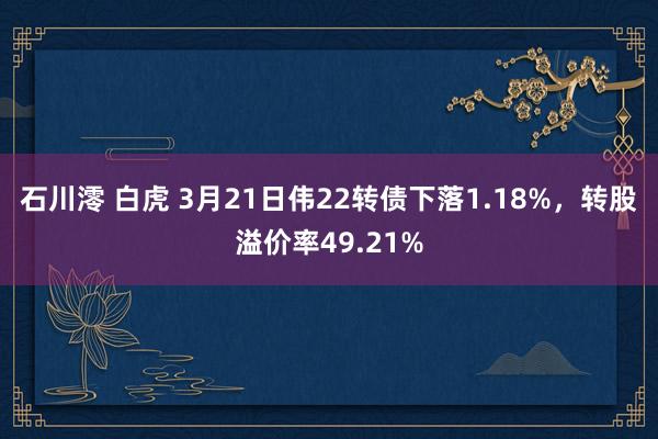 石川澪 白虎 3月21日伟22转债下落1.18%，转股溢价率49.21%