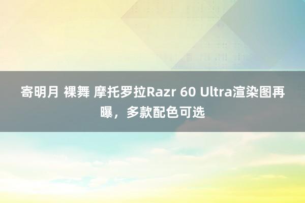 寄明月 裸舞 摩托罗拉Razr 60 Ultra渲染图再曝，多款配色可选