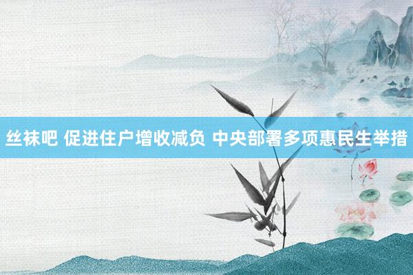 丝袜吧 促进住户增收减负 中央部署多项惠民生举措