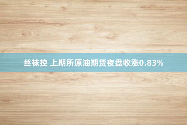 丝袜控 上期所原油期货夜盘收涨0.83%