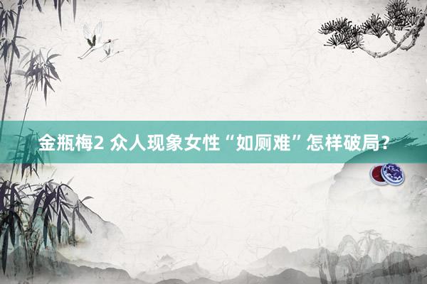 金瓶梅2 众人现象女性“如厕难”怎样破局？
