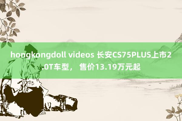 hongkongdoll videos 长安CS75PLUS上市2.0T车型， 售价13.19万元起