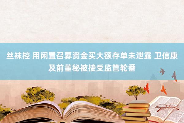 丝袜控 用闲置召募资金买大额存单未泄露 卫信康及前董秘被接受监管轮番