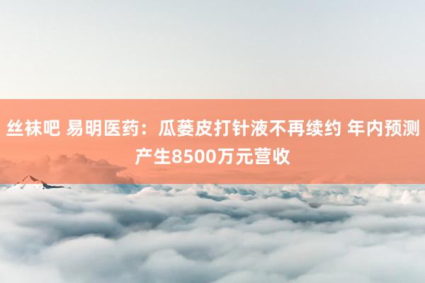 丝袜吧 易明医药：瓜蒌皮打针液不再续约 年内预测产生8500万元营收