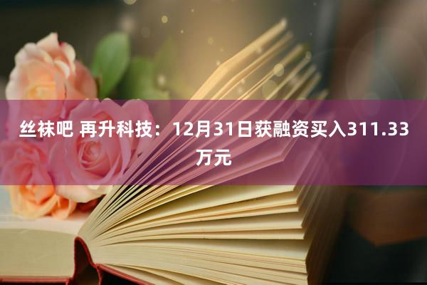 丝袜吧 再升科技：12月31日获融资买入311.33万元