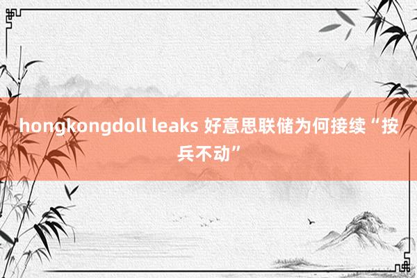 hongkongdoll leaks 好意思联储为何接续“按兵不动”