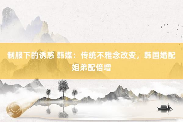 制服下的诱惑 韩媒：传统不雅念改变，韩国婚配姐弟配倍增