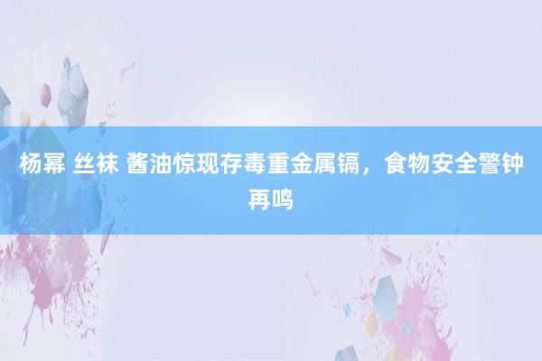 杨幂 丝袜 酱油惊现存毒重金属镉，食物安全警钟再鸣