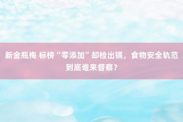 新金瓶梅 标榜“零添加”却检出镉，食物安全轨范到底谁来督察？