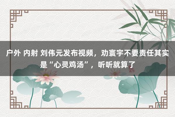 户外 内射 刘伟元发布视频，劝寰宇不要责任其实是“心灵鸡汤”，听听就算了