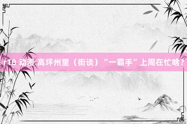 r18 动漫 高坪州里（街谈）“一霸手”上周在忙啥？