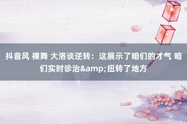 抖音风 裸舞 大洛谈逆转：这展示了咱们的才气 咱们实时诊治&扭转了地方
