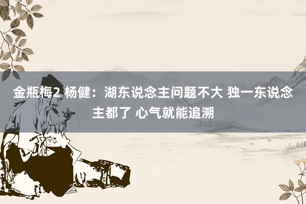 金瓶梅2 杨健：湖东说念主问题不大 独一东说念主都了 心气就能追溯