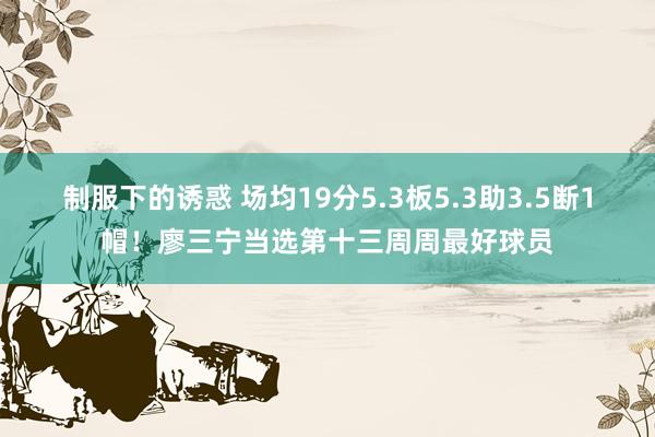制服下的诱惑 场均19分5.3板5.3助3.5断1帽！廖三宁当选第十三周周最好球员