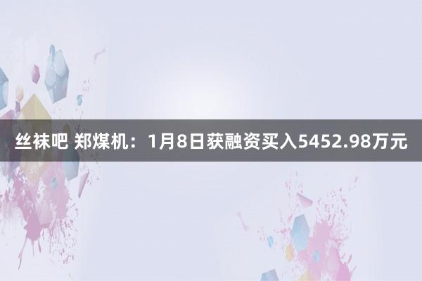丝袜吧 郑煤机：1月8日获融资买入5452.98万元