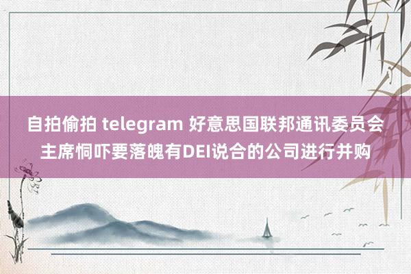 自拍偷拍 telegram 好意思国联邦通讯委员会主席恫吓要落魄有DEI说合的公司进行并购