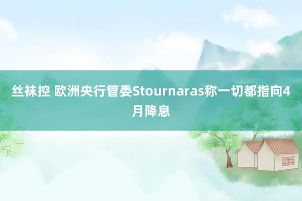 丝袜控 欧洲央行管委Stournaras称一切都指向4月降息