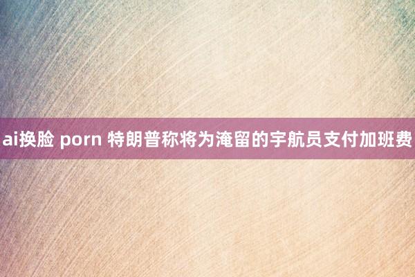 ai换脸 porn 特朗普称将为淹留的宇航员支付加班费