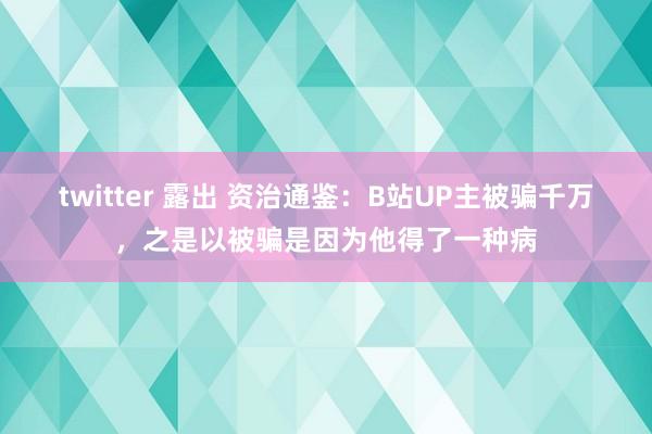 twitter 露出 资治通鉴：B站UP主被骗千万，之是以被骗是因为他得了一种病