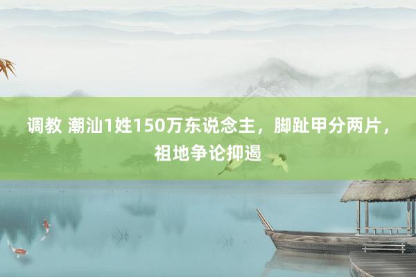 调教 潮汕1姓150万东说念主，脚趾甲分两片，祖地争论抑遏