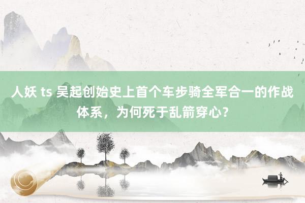人妖 ts 吴起创始史上首个车步骑全军合一的作战体系，为何死于乱箭穿心？