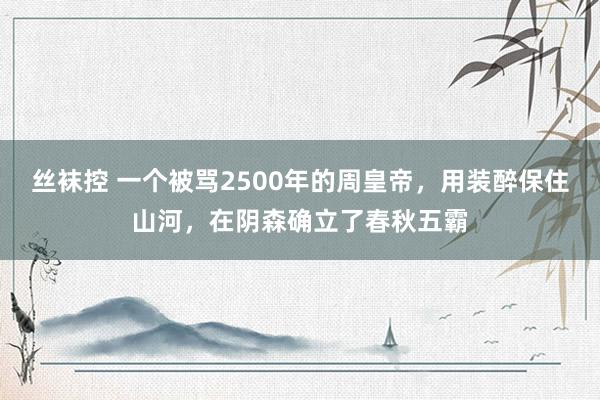 丝袜控 一个被骂2500年的周皇帝，用装醉保住山河，在阴森确立了春秋五霸