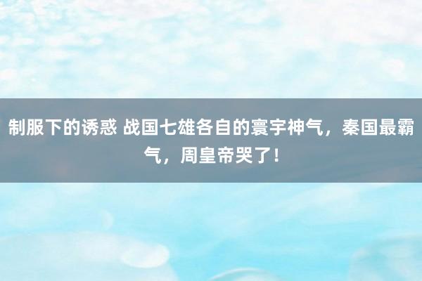 制服下的诱惑 战国七雄各自的寰宇神气，秦国最霸气，周皇帝哭了！