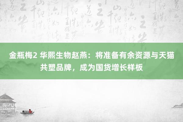 金瓶梅2 华熙生物赵燕：将准备有余资源与天猫共塑品牌，成为国货增长样板