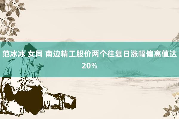 范冰冰 女同 南边精工股价两个往复日涨幅偏离值达20%