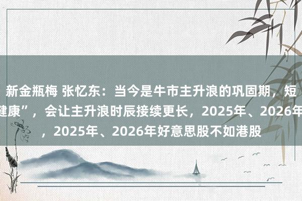 新金瓶梅 张忆东：当今是牛市主升浪的巩固期，短期颠簸是“洗洗更健康”，会让主升浪时辰接续更长，2025年、2026年好意思股不如港股