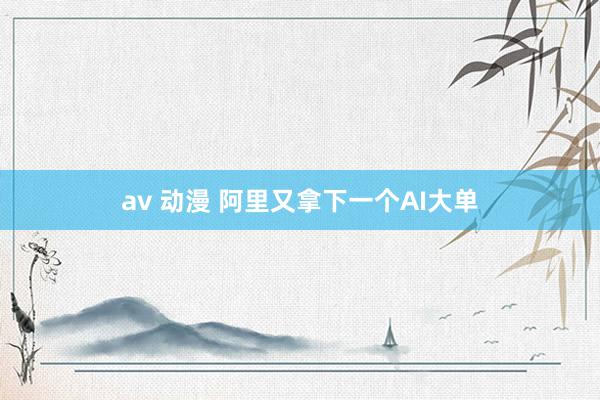 av 动漫 阿里又拿下一个AI大单