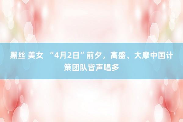 黑丝 美女  “4月2日”前夕，高盛、大摩中国计策团队皆声唱多