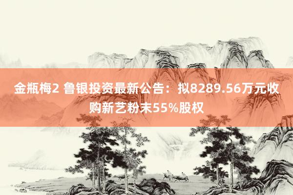 金瓶梅2 鲁银投资最新公告：拟8289.56万元收购新艺粉末55%股权