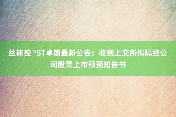 丝袜控 *ST卓朗最新公告：收到上交所拟隔绝公司股票上市预预知告书