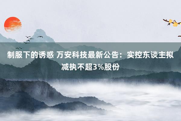 制服下的诱惑 万安科技最新公告：实控东谈主拟减执不超3%股份