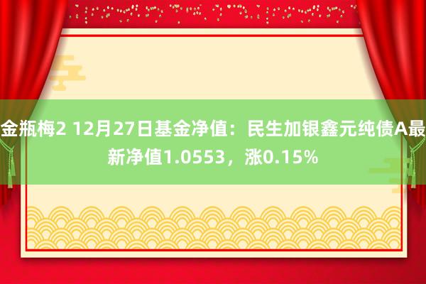 金瓶梅2 12月27日基金净值：民生加银鑫元纯债A最新净值1.0553，涨0.15%